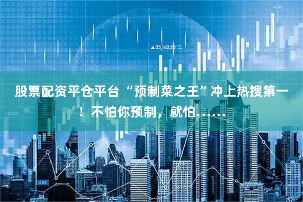 股票配资平仓平台 “预制菜之王”冲上热搜第一！不怕你预制，就怕……