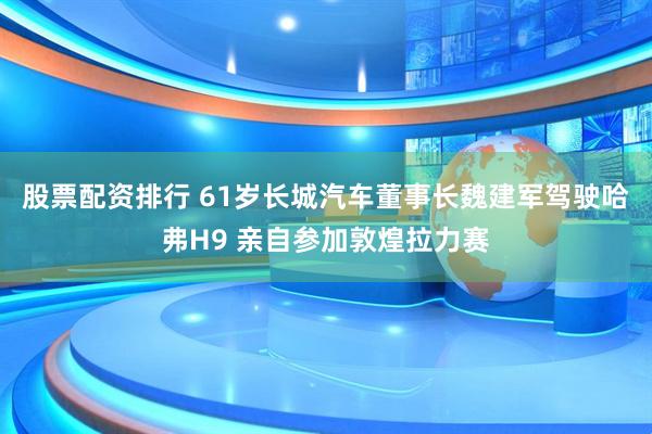 股票配资排行 61岁长城汽车董事长魏建军驾驶哈弗H9 亲自参加敦煌拉力赛