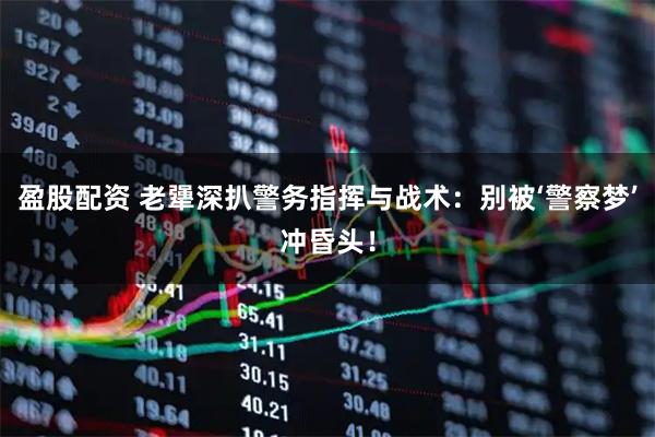 盈股配资 老犟深扒警务指挥与战术：别被‘警察梦’冲昏头！