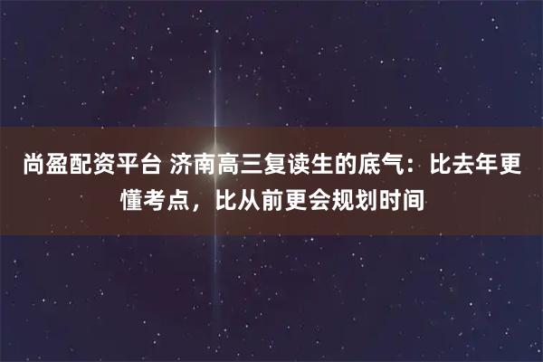 尚盈配资平台 济南高三复读生的底气：比去年更懂考点，比从前更会规划时间