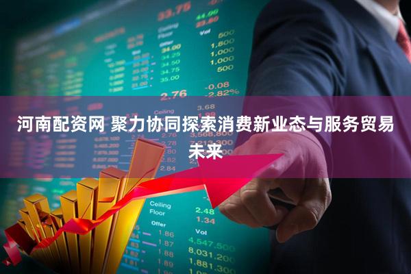 河南配资网 聚力协同探索消费新业态与服务贸易未来
