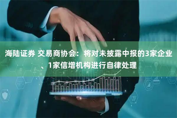 海陆证券 交易商协会：将对未披露中报的3家企业、1家信增机构进行自律处理