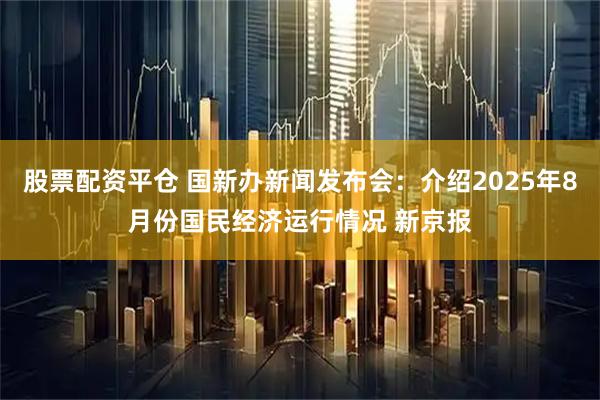 股票配资平仓 国新办新闻发布会：介绍2025年8月份国民经济运行情况 新京报