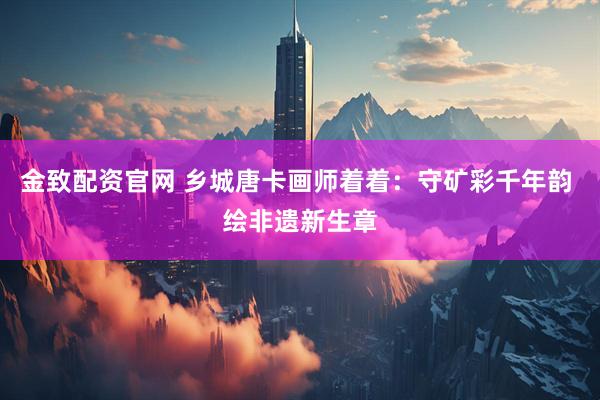 金致配资官网 乡城唐卡画师着着：守矿彩千年韵 绘非遗新生章