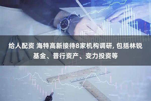 给人配资 海特高新接待8家机构调研, 包括林锐基金、普行资产、变力投资等