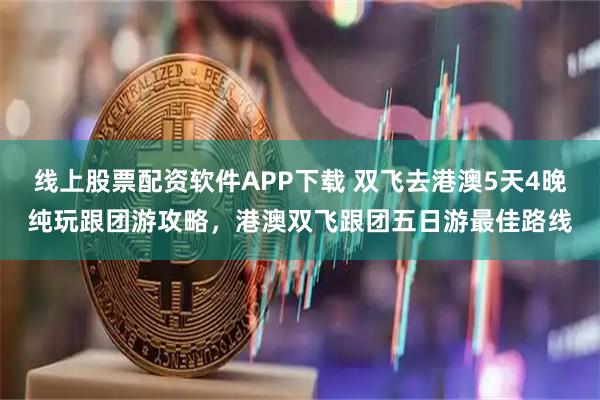 线上股票配资软件APP下载 双飞去港澳5天4晚纯玩跟团游攻略，港澳双飞跟团五日游最佳路线