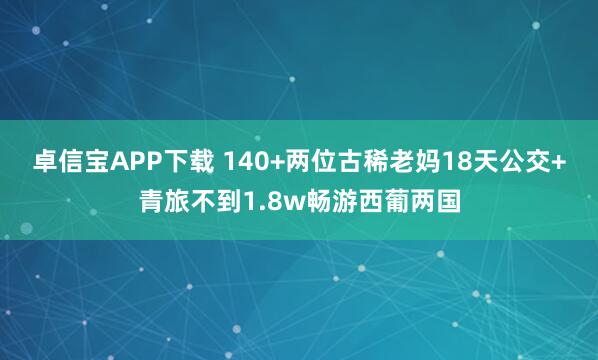 卓信宝APP下载 140+两位古稀老妈18天公交+青旅不到1.8w畅游西葡两国