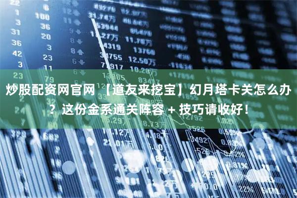 炒股配资网官网 【道友来挖宝】幻月塔卡关怎么办？这份金系通关阵容 + 技巧请收好！