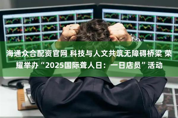 海通众合配资官网 科技与人文共筑无障碍桥梁 荣耀举办“2025国际聋人日：一日店员”活动