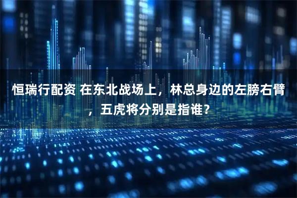 恒瑞行配资 在东北战场上，林总身边的左膀右臂，五虎将分别是指谁？