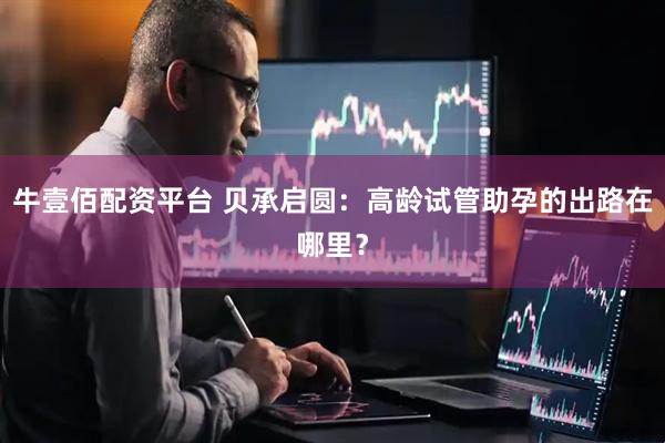 牛壹佰配资平台 贝承启圆：高龄试管助孕的出路在哪里？