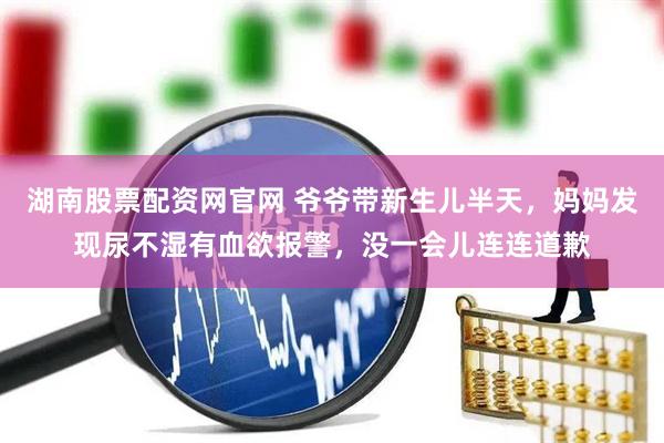 湖南股票配资网官网 爷爷带新生儿半天，妈妈发现尿不湿有血欲报警，没一会儿连连道歉
