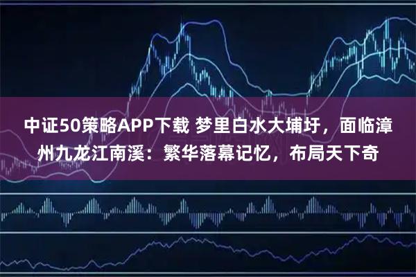 中证50策略APP下载 梦里白水大埔圩，面临漳州九龙江南溪：繁华落幕记忆，布局天下奇