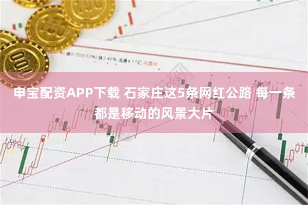 申宝配资APP下载 石家庄这5条网红公路 每一条都是移动的风景大片