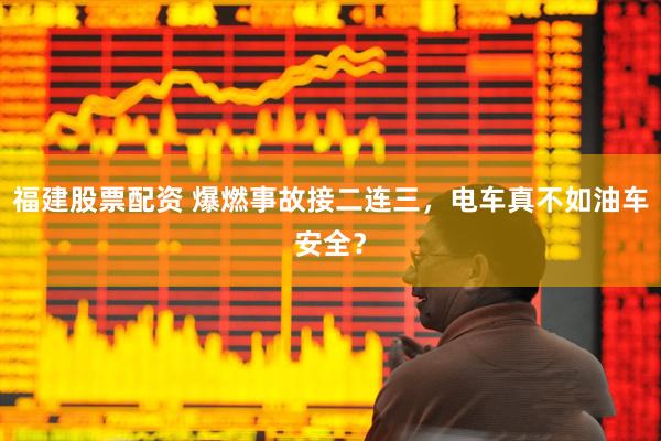 福建股票配资 爆燃事故接二连三，电车真不如油车安全？