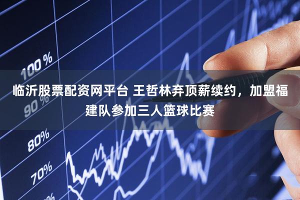 临沂股票配资网平台 王哲林弃顶薪续约，加盟福建队参加三人篮球比赛