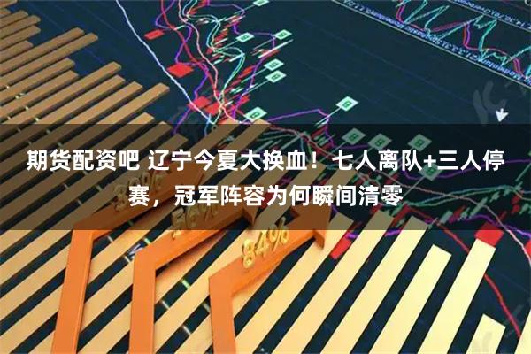 期货配资吧 辽宁今夏大换血！七人离队+三人停赛，冠军阵容为何瞬间清零