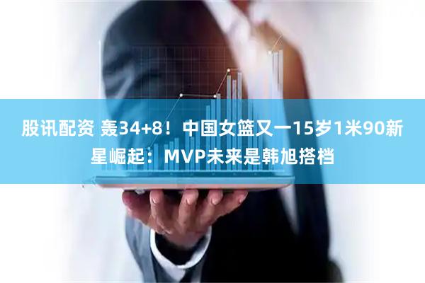 股讯配资 轰34+8！中国女篮又一15岁1米90新星崛起：MVP未来是韩旭搭档