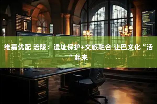 维嘉优配 涪陵：遗址保护+文旅融合 让巴文化“活”起来