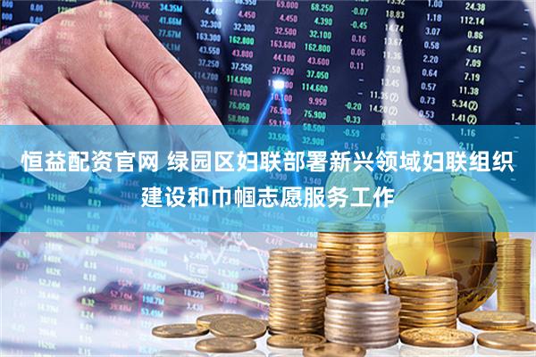 恒益配资官网 绿园区妇联部署新兴领域妇联组织建设和巾帼志愿服务工作