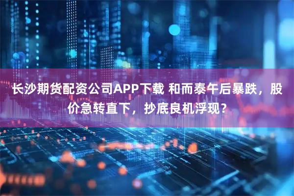 长沙期货配资公司APP下载 和而泰午后暴跌，股价急转直下，抄底良机浮现？