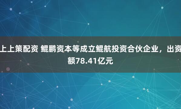 上上策配资 鲲鹏资本等成立鲲航投资合伙企业，出资额78.41亿元