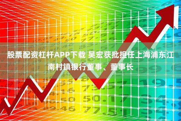 股票配资杠杆APP下载 吴宏获批担任上海浦东江南村镇银行董事、董事长