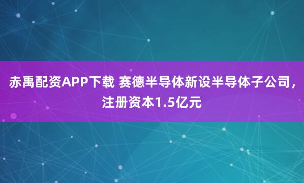 赤禹配资APP下载 赛德半导体新设半导体子公司，注册资本1.5亿元