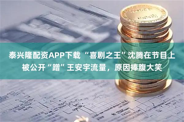 泰兴隆配资APP下载 “喜剧之王”沈腾在节目上被公开“蹭”王安宇流量，原因捧腹大笑