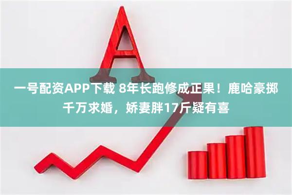 一号配资APP下载 8年长跑修成正果！鹿哈豪掷千万求婚，娇妻胖17斤疑有喜