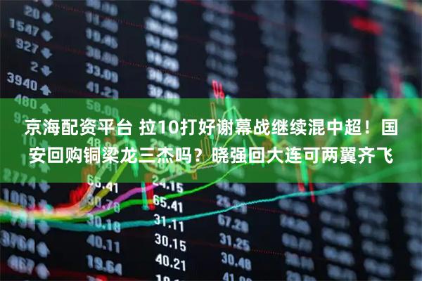京海配资平台 拉10打好谢幕战继续混中超!国安回购铜梁龙三杰吗?晓强回大连可两翼齐飞