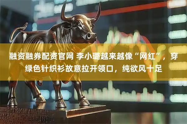 融资融券配资官网 李小璐越来越像“网红”，穿绿色针织衫故意拉开领口，纯欲风十足
