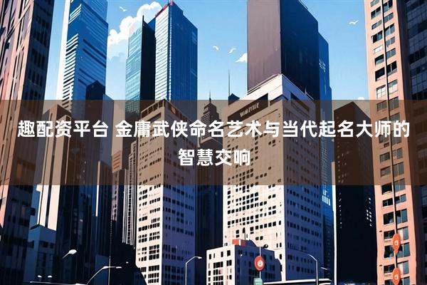 趣配资平台 金庸武侠命名艺术与当代起名大师的智慧交响