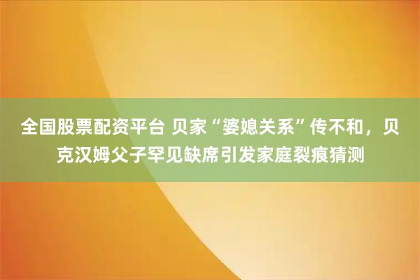 全国股票配资平台 贝家“婆媳关系”传不和，贝克汉姆父子罕见缺席引发家庭裂痕猜测