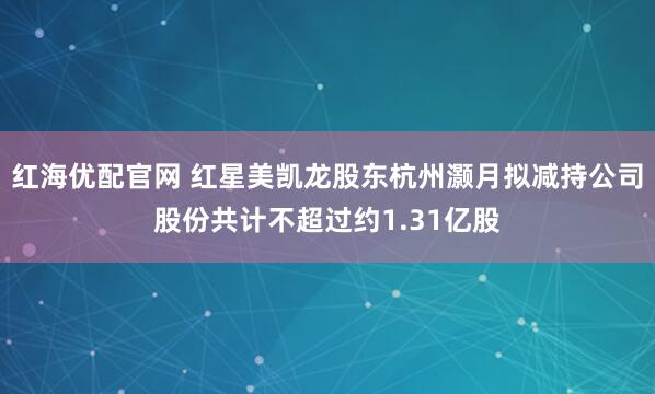红海优配官网 红星美凯龙股东杭州灏月拟减持公司股份共计不超过约1.31亿股