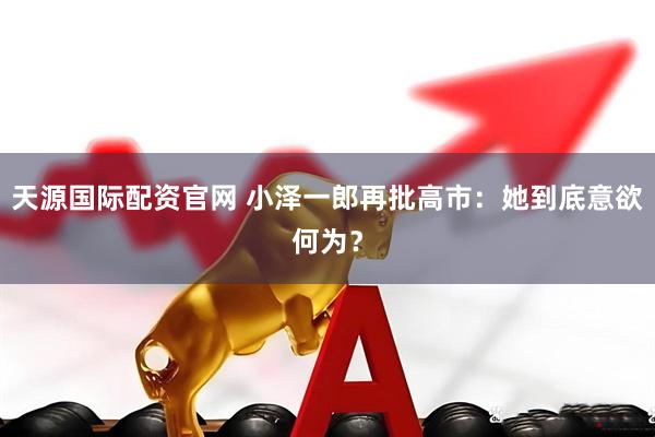 天源国际配资官网 小泽一郎再批高市：她到底意欲何为？
