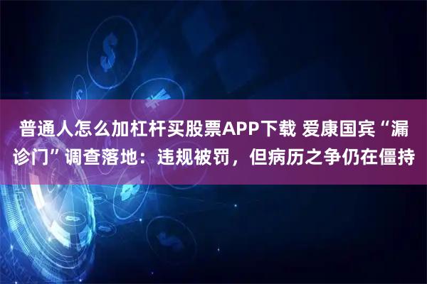 普通人怎么加杠杆买股票APP下载 爱康国宾“漏诊门”调查落地：违规被罚，但病历之争仍在僵持