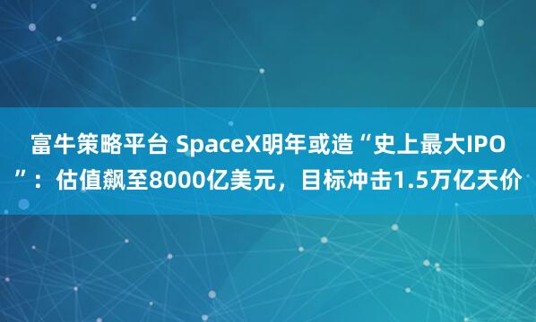 富牛策略平台 SpaceX明年或造“史上最大IPO”：估值飙至8000亿美元，目标冲击1.5万亿天价