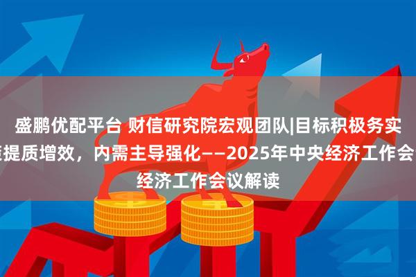 盛鹏优配平台 财信研究院宏观团队|目标积极务实，政策提质增效，内需主导强化——2025年中央经济工作会议解读