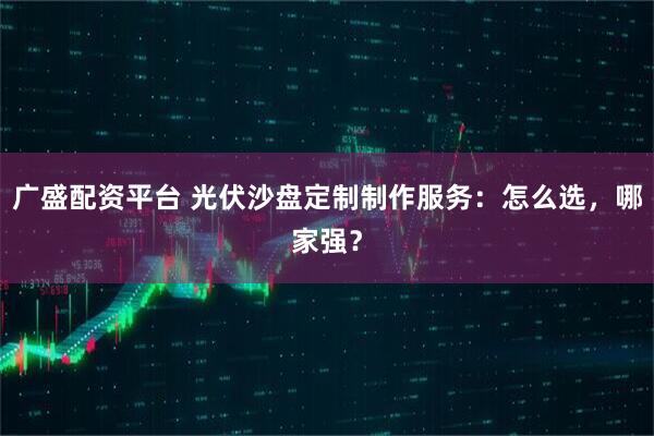 广盛配资平台 光伏沙盘定制制作服务：怎么选，哪家强？