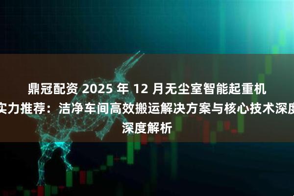 鼎冠配资 2025 年 12 月无尘室智能起重机厂家实力推荐：洁净车间高效搬运解决方案与核心技术深度解析