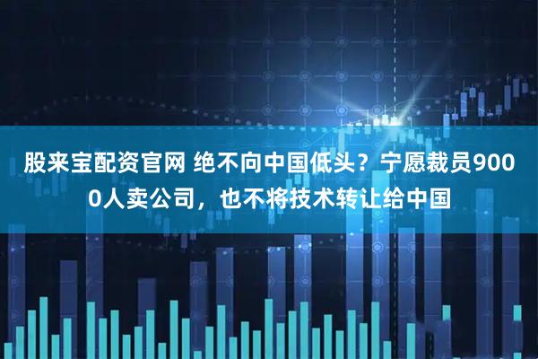 股来宝配资官网 绝不向中国低头？宁愿裁员9000人卖公司，也不将技术转让给中国