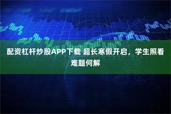 配资杠杆炒股APP下载 超长寒假开启，学生照看难题何解