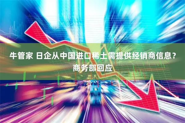 牛管家 日企从中国进口稀土需提供经销商信息？商务部回应