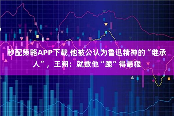 秒配策略APP下载 他被公认为鲁迅精神的“继承人”，王朔：就数他“跪”得最狠