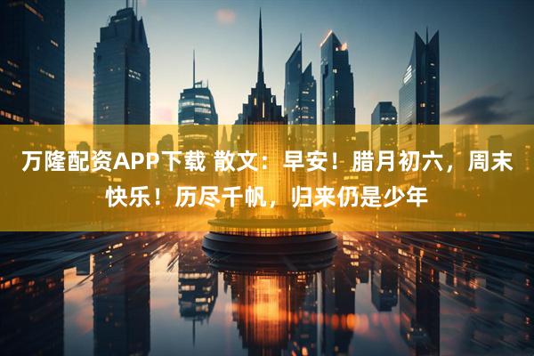 万隆配资APP下载 散文:早安!腊月初六,周末快乐!历尽千帆,归来仍是少年