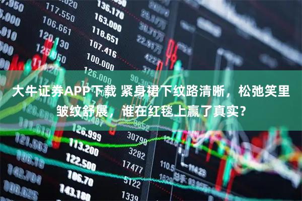 大牛证券APP下载 紧身裙下纹路清晰，松弛笑里皱纹舒展，谁在红毯上赢了真实？