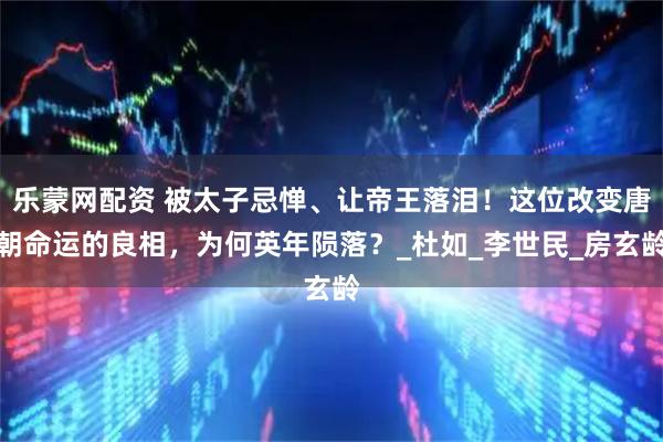 乐蒙网配资 被太子忌惮、让帝王落泪！这位改变唐朝命运的良相，为何英年陨落？_杜如_李世民_房玄龄