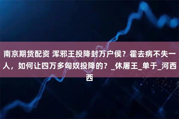 南京期货配资 浑邪王投降封万户侯？霍去病不失一人，如何让四万多匈奴投降的？_休屠王_单于_河西