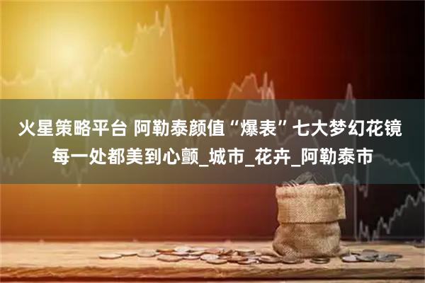 火星策略平台 阿勒泰颜值“爆表”七大梦幻花镜 每一处都美到心颤_城市_花卉_阿勒泰市